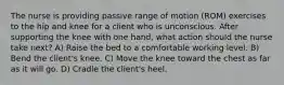 The nurse is providing passive range of motion (ROM) exercises to the hip and knee for a client who is unconscious. After supporting the knee with one hand, what action should the nurse take next? A) Raise the bed to a comfortable working level. B) Bend the client's knee. C) Move the knee toward the chest as far as it will go. D) Cradle the client's heel.