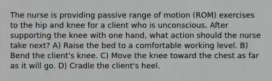 The nurse is providing passive range of motion (ROM) exercises to the hip and knee for a client who is unconscious. After supporting the knee with one hand, what action should the nurse take next? A) Raise the bed to a comfortable working level. B) Bend the client's knee. C) Move the knee toward the chest as far as it will go. D) Cradle the client's heel.