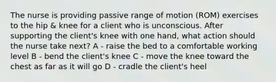 The nurse is providing passive range of motion (ROM) exercises to the hip & knee for a client who is unconscious. After supporting the client's knee with one hand, what action should the nurse take next? A - raise the bed to a comfortable working level B - bend the client's knee C - move the knee toward the chest as far as it will go D - cradle the client's heel