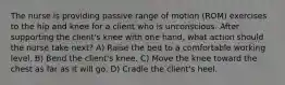 The nurse is providing passive range of motion (ROM) exercises to the hip and knee for a client who is unconscious. After supporting the client's knee with one hand, what action should the nurse take next? A) Raise the bed to a comfortable working level. B) Bend the client's knee. C) Move the knee toward the chest as far as it will go. D) Cradle the client's heel.