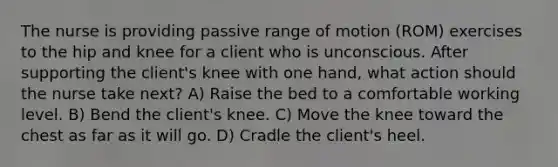 The nurse is providing passive range of motion (ROM) exercises to the hip and knee for a client who is unconscious. After supporting the client's knee with one hand, what action should the nurse take next? A) Raise the bed to a comfortable working level. B) Bend the client's knee. C) Move the knee toward the chest as far as it will go. D) Cradle the client's heel.