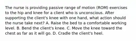 The nurse is providing passive range of motion (ROM) exercises to the hip and knee for a client who is unconscious. After supporting the client's knee with one hand, what action should the nurse take next? A. Raise the bed to a comfortable working level. B. Bend the client's knee. C. Move the knee toward the chest as far as it will go. D. Cradle the client's heel.