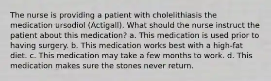 The nurse is providing a patient with cholelithiasis the medication ursodiol (Actigall). What should the nurse instruct the patient about this medication? a. This medication is used prior to having surgery. b. This medication works best with a high-fat diet. c. This medication may take a few months to work. d. This medication makes sure the stones never return.