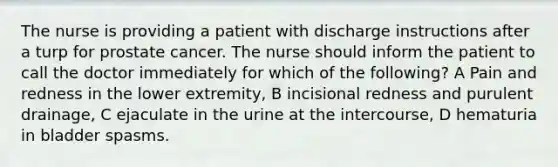 The nurse is providing a patient with discharge instructions after a turp for prostate cancer. The nurse should inform the patient to call the doctor immediately for which of the following? A Pain and redness in the lower extremity, B incisional redness and purulent drainage, C ejaculate in the urine at the intercourse, D hematuria in bladder spasms.