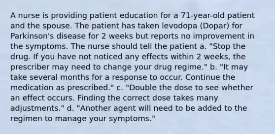 A nurse is providing patient education for a 71-year-old patient and the spouse. The patient has taken levodopa (Dopar) for Parkinson's disease for 2 weeks but reports no improvement in the symptoms. The nurse should tell the patient a. "Stop the drug. If you have not noticed any effects within 2 weeks, the prescriber may need to change your drug regime." b. "It may take several months for a response to occur. Continue the medication as prescribed." c. "Double the dose to see whether an effect occurs. Finding the correct dose takes many adjustments." d. "Another agent will need to be added to the regimen to manage your symptoms."