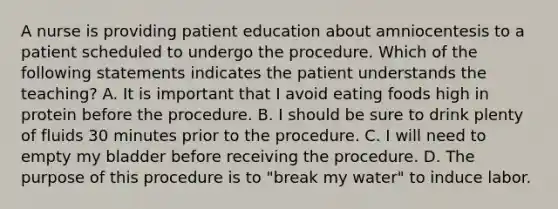 A nurse is providing patient education about amniocentesis to a patient scheduled to undergo the procedure. Which of the following statements indicates the patient understands the teaching? A. It is important that I avoid eating foods high in protein before the procedure. B. I should be sure to drink plenty of fluids 30 minutes prior to the procedure. C. I will need to empty my bladder before receiving the procedure. D. The purpose of this procedure is to "break my water" to induce labor.