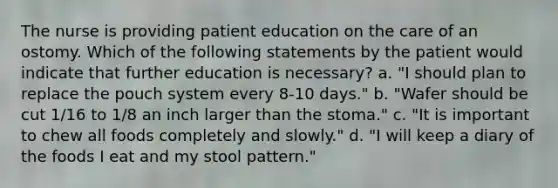 The nurse is providing patient education on the care of an ostomy. Which of the following statements by the patient would indicate that further education is necessary? a. "I should plan to replace the pouch system every 8-10 days." b. "Wafer should be cut 1/16 to 1/8 an inch larger than the stoma." c. "It is important to chew all foods completely and slowly." d. "I will keep a diary of the foods I eat and my stool pattern."