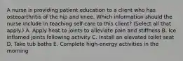 A nurse is providing patient education to a client who has osteoarthritis of the hip and knee. Which information should the nurse include in teaching self-care to this client? (Select all that apply.) A. Apply heat to joints to alleviate pain and stiffness B. Ice inflamed joints following activity C. Install an elevated toilet seat D. Take tub baths E. Complete high‑energy activities in the morning