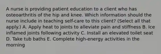 A nurse is providing patient education to a client who has osteoarthritis of the hip and knee. Which information should the nurse include in teaching self-care to this client? (Select all that apply.) A. Apply heat to joints to alleviate pain and stiffness B. Ice inflamed joints following activity C. Install an elevated toilet seat D. Take tub baths E. Complete high‑energy activities in the morning