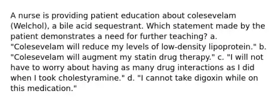 A nurse is providing patient education about colesevelam (Welchol), a bile acid sequestrant. Which statement made by the patient demonstrates a need for further teaching? a. "Colesevelam will reduce my levels of low-density lipoprotein." b. "Colesevelam will augment my statin drug therapy." c. "I will not have to worry about having as many drug interactions as I did when I took cholestyramine." d. "I cannot take digoxin while on this medication."