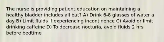 The nurse is providing patient education on maintaining a healthy bladder includes all but? A) Drink 6-8 glasses of water a day B) Limit fluids if experiencing incontinence C) Avoid or limit drinking caffeine D) To decrease nocturia, avoid fluids 2 hrs before bedtime