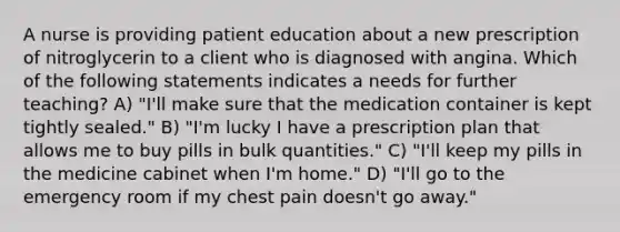 A nurse is providing patient education about a new prescription of nitroglycerin to a client who is diagnosed with angina. Which of the following statements indicates a needs for further teaching? A) "I'll make sure that the medication container is kept tightly sealed." B) "I'm lucky I have a prescription plan that allows me to buy pills in bulk quantities." C) "I'll keep my pills in the medicine cabinet when I'm home." D) "I'll go to the emergency room if my chest pain doesn't go away."