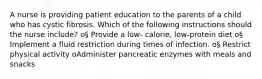 A nurse is providing patient education to the parents of a child who has cystic fibrosis. Which of the following instructions should the nurse include? o§ Provide a low- calorie, low-protein diet o§ Implement a fluid restriction during times of infection. o§ Restrict physical activity oAdminister pancreatic enzymes with meals and snacks