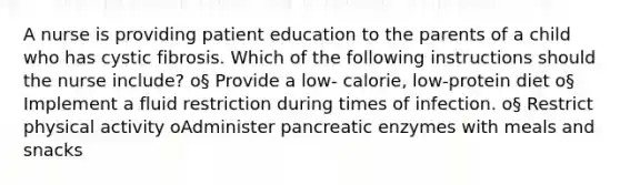 A nurse is providing patient education to the parents of a child who has cystic fibrosis. Which of the following instructions should the nurse include? o§ Provide a low- calorie, low-protein diet o§ Implement a fluid restriction during times of infection. o§ Restrict physical activity oAdminister pancreatic enzymes with meals and snacks