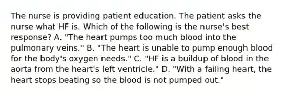 The nurse is providing patient education. The patient asks the nurse what HF is. Which of the following is the nurse's best response? A. "The heart pumps too much blood into the pulmonary veins." B. "The heart is unable to pump enough blood for the body's oxygen needs." C. "HF is a buildup of blood in the aorta from the heart's left ventricle." D. "With a failing heart, the heart stops beating so the blood is not pumped out."