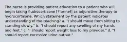 The nurse is providing patient education to a patient who will begin taking fludrocortisone [Florinef] as adjunctive therapy to hydrocortisone. Which statement by the patient indicates understanding of the teaching? a. "I should move from sitting to standing slowly." b. "I should report any swelling of my hands and feet." c. "I should report weight loss to my provider." d. "I should report excessive urine output."