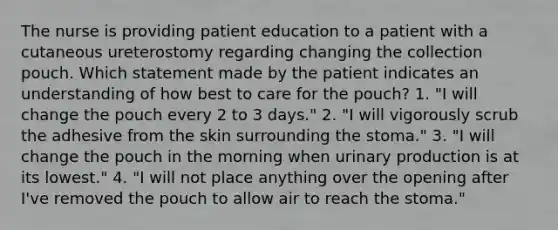 The nurse is providing patient education to a patient with a cutaneous ureterostomy regarding changing the collection pouch. Which statement made by the patient indicates an understanding of how best to care for the pouch? 1. "I will change the pouch every 2 to 3 days." 2. "I will vigorously scrub the adhesive from the skin surrounding the stoma." 3. "I will change the pouch in the morning when urinary production is at its lowest." 4. "I will not place anything over the opening after I've removed the pouch to allow air to reach the stoma."