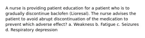 A nurse is providing patient education for a patient who is to gradually discontinue baclofen (Lioresal). The nurse advises the patient to avoid abrupt discontinuation of the medication to prevent which adverse effect? a. Weakness b. Fatigue c. Seizures d. Respiratory depression