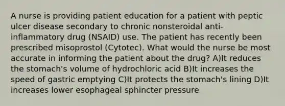 A nurse is providing patient education for a patient with peptic ulcer disease secondary to chronic nonsteroidal anti-inflammatory drug (NSAID) use. The patient has recently been prescribed misoprostol (Cytotec). What would the nurse be most accurate in informing the patient about the drug? A)It reduces the stomach's volume of hydrochloric acid B)It increases the speed of gastric emptying C)It protects the stomach's lining D)It increases lower esophageal sphincter pressure