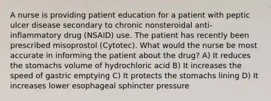 A nurse is providing patient education for a patient with peptic ulcer disease secondary to chronic nonsteroidal anti-inflammatory drug (NSAID) use. The patient has recently been prescribed misoprostol (Cytotec). What would the nurse be most accurate in informing the patient about the drug? A) It reduces the stomachs volume of hydrochloric acid B) It increases the speed of gastric emptying C) It protects the stomachs lining D) It increases lower esophageal sphincter pressure