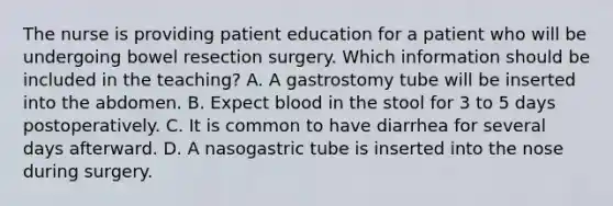 The nurse is providing patient education for a patient who will be undergoing bowel resection surgery. Which information should be included in the teaching? A. A gastrostomy tube will be inserted into the abdomen. B. Expect blood in the stool for 3 to 5 days postoperatively. C. It is common to have diarrhea for several days afterward. D. A nasogastric tube is inserted into the nose during surgery.