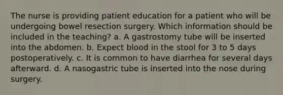 The nurse is providing patient education for a patient who will be undergoing bowel resection surgery. Which information should be included in the teaching? a. A gastrostomy tube will be inserted into the abdomen. b. Expect blood in the stool for 3 to 5 days postoperatively. c. It is common to have diarrhea for several days afterward. d. A nasogastric tube is inserted into the nose during surgery.