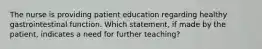 The nurse is providing patient education regarding healthy gastrointestinal function. Which statement, if made by the patient, indicates a need for further teaching?