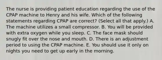 The nurse is providing patient education regarding the use of the CPAP machine to Henry and his wife. Which of the following statements regarding CPAP are correct? (Select all that apply.) A. The machine utilizes a small compressor. B. You will be provided with extra oxygen while you sleep. C. The face mask should snugly fit over the nose and mouth. D. There is an adjustment period to using the CPAP machine. E. You should use it only on nights you need to get up early in the morning.