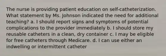 The nurse is providing patient education on self-catheterization. What statement by Ms. Johnson indicated the need for additional teaching? a. I should report signs and symptoms of potential complications to the provider immediately b. I should store my reusable catheters in a clean, dry container c. I may be eligible for free catheters through Medicare. d. I can use either an indwelling or intermittent catheter