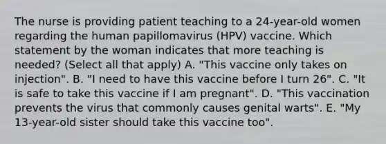 The nurse is providing patient teaching to a 24-year-old women regarding the human papillomavirus (HPV) vaccine. Which statement by the woman indicates that more teaching is needed? (Select all that apply) A. "This vaccine only takes on injection". B. "I need to have this vaccine before I turn 26". C. "It is safe to take this vaccine if I am pregnant". D. "This vaccination prevents the virus that commonly causes genital warts". E. "My 13-year-old sister should take this vaccine too".