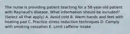 The nurse is providing patient teaching for a 58-year-old patient with Raynaud's disease. What information should be included? (Select all that apply) A. Avoid cold B. Warm hands and feet with heating pad C. Practice stress reduction techniques D. Comply with smoking cessation E. Limit caffeine intake