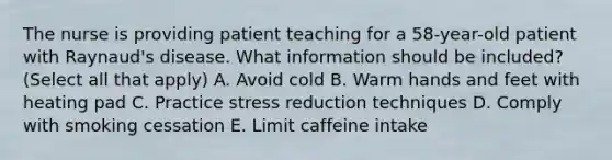 The nurse is providing patient teaching for a 58-year-old patient with Raynaud's disease. What information should be included? (Select all that apply) A. Avoid cold B. Warm hands and feet with heating pad C. Practice stress reduction techniques D. Comply with smoking cessation E. Limit caffeine intake