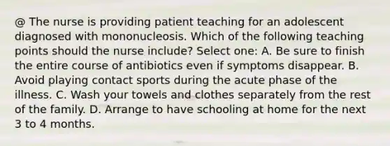 @ The nurse is providing patient teaching for an adolescent diagnosed with mononucleosis. Which of the following teaching points should the nurse include? Select one: A. Be sure to finish the entire course of antibiotics even if symptoms disappear. B. Avoid playing contact sports during the acute phase of the illness. C. Wash your towels and clothes separately from the rest of the family. D. Arrange to have schooling at home for the next 3 to 4 months.