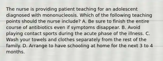 The nurse is providing patient teaching for an adolescent diagnosed with mononucleosis. Which of the following teaching points should the nurse include? A. Be sure to finish the entire course of antibiotics even if symptoms disappear. B. Avoid playing contact sports during the acute phase of the illness. C. Wash your towels and clothes separately from the rest of the family. D. Arrange to have schooling at home for the next 3 to 4 months.