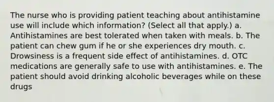 The nurse who is providing patient teaching about antihistamine use will include which information? (Select all that apply.) a. Antihistamines are best tolerated when taken with meals. b. The patient can chew gum if he or she experiences dry mouth. c. Drowsiness is a frequent side effect of antihistamines. d. OTC medications are generally safe to use with antihistamines. e. The patient should avoid drinking alcoholic beverages while on these drugs