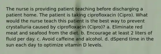 The nurse is providing patient teaching before discharging a patient home. The patient is taking ciprofloxacin (Cipro). What would the nurse teach this patient is the best way to prevent crystalluria caused by ciprofloxacin (Cipro)? a. Eliminate red meat and seafood from the diet. b. Encourage at least 2 liters of fluid per day. c. Avoid caffeine and alcohol. d. dSpend time in the sun each day to optimize vitamin D levels.