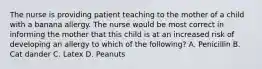 The nurse is providing patient teaching to the mother of a child with a banana allergy. The nurse would be most correct in informing the mother that this child is at an increased risk of developing an allergy to which of the following? A. Penicillin B. Cat dander C. Latex D. Peanuts