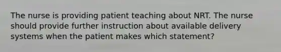 The nurse is providing patient teaching about NRT. The nurse should provide further instruction about available delivery systems when the patient makes which statement?