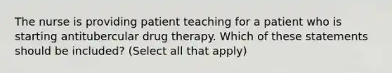 The nurse is providing patient teaching for a patient who is starting antitubercular drug therapy. Which of these statements should be included? (Select all that apply)