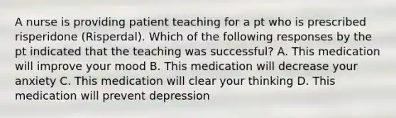 A nurse is providing patient teaching for a pt who is prescribed risperidone (Risperdal). Which of the following responses by the pt indicated that the teaching was successful? A. This medication will improve your mood B. This medication will decrease your anxiety C. This medication will clear your thinking D. This medication will prevent depression