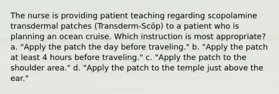 The nurse is providing patient teaching regarding scopolamine transdermal patches (Transderm-Scōp) to a patient who is planning an ocean cruise. Which instruction is most appropriate? a. "Apply the patch the day before traveling." b. "Apply the patch at least 4 hours before traveling." c. "Apply the patch to the shoulder area." d. "Apply the patch to the temple just above the ear."