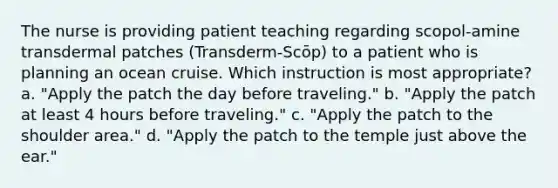 The nurse is providing patient teaching regarding scopol-amine transdermal patches (Transderm-Scōp) to a patient who is planning an ocean cruise. Which instruction is most appropriate? a. "Apply the patch the day before traveling." b. "Apply the patch at least 4 hours before traveling." c. "Apply the patch to the shoulder area." d. "Apply the patch to the temple just above the ear."