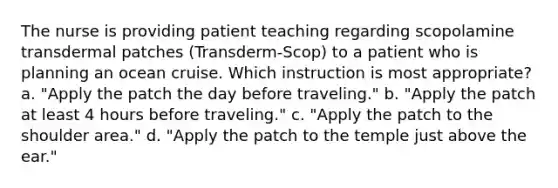 The nurse is providing patient teaching regarding scopolamine transdermal patches (Transderm-Scop) to a patient who is planning an ocean cruise. Which instruction is most appropriate? a. "Apply the patch the day before traveling." b. "Apply the patch at least 4 hours before traveling." c. "Apply the patch to the shoulder area." d. "Apply the patch to the temple just above the ear."