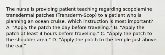 The nurse is providing patient teaching regarding scopolamine transdermal patches (Transderm-Scop) to a patient who is planning an ocean cruise. Which instruction is most important? A. "Apply the patch the day before traveling." B. "Apply the patch at least 4 hours before traveling." C. "Apply the patch to the shoulder area." D. "Apply the patch to the temple just above the ear."