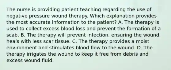 The nurse is providing patient teaching regarding the use of negative pressure wound therapy. Which explanation provides the most accurate information to the patient? A. The therapy is used to collect excess blood loss and prevent the formation of a scab. B. The therapy will prevent infection, ensuring the wound heals with less scar tissue. C. The therapy provides a moist environment and stimulates blood flow to the wound. D. The therapy irrigates the wound to keep it free from debris and excess wound fluid.