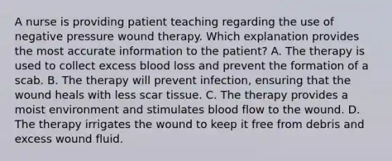 A nurse is providing patient teaching regarding the use of negative pressure wound therapy. Which explanation provides the most accurate information to the patient? A. The therapy is used to collect excess blood loss and prevent the formation of a scab. B. The therapy will prevent infection, ensuring that the wound heals with less scar tissue. C. The therapy provides a moist environment and stimulates blood flow to the wound. D. The therapy irrigates the wound to keep it free from debris and excess wound fluid.