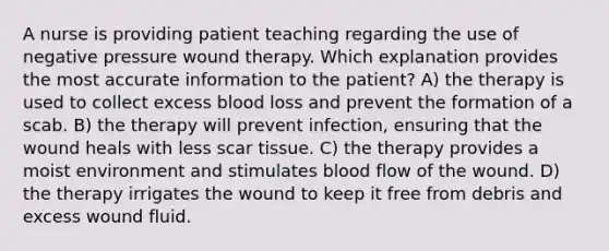 A nurse is providing patient teaching regarding the use of negative pressure wound therapy. Which explanation provides the most accurate information to the patient? A) the therapy is used to collect excess blood loss and prevent the formation of a scab. B) the therapy will prevent infection, ensuring that the wound heals with less scar tissue. C) the therapy provides a moist environment and stimulates blood flow of the wound. D) the therapy irrigates the wound to keep it free from debris and excess wound fluid.