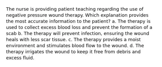 The nurse is providing patient teaching regarding the use of negative pressure wound therapy. Which explanation provides the most accurate information to the patient? a. The therapy is used to collect excess blood loss and prevent the formation of a scab b. The therapy will prevent infection, ensuring the wound heals with less scar tissue. c. The therapy provides a moist environment and stimulates blood flow to the wound. d. The therapy irrigates the wound to keep it free from debris and excess fluid.