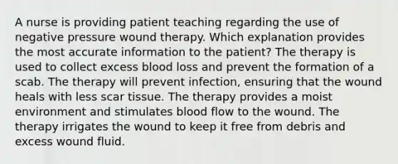 A nurse is providing patient teaching regarding the use of negative pressure wound therapy. Which explanation provides the most accurate information to the patient? The therapy is used to collect excess blood loss and prevent the formation of a scab. The therapy will prevent infection, ensuring that the wound heals with less scar tissue. The therapy provides a moist environment and stimulates blood flow to the wound. The therapy irrigates the wound to keep it free from debris and excess wound fluid.