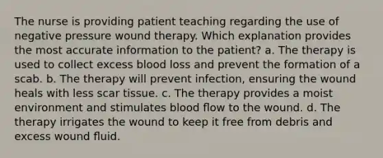 The nurse is providing patient teaching regarding the use of negative pressure wound therapy. Which explanation provides the most accurate information to the patient? a. The therapy is used to collect excess blood loss and prevent the formation of a scab. b. The therapy will prevent infection, ensuring the wound heals with less scar tissue. c. The therapy provides a moist environment and stimulates blood ﬂow to the wound. d. The therapy irrigates the wound to keep it free from debris and excess wound ﬂuid.